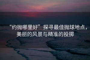 “約拋哪里好”探尋最佳拋球地點，美麗的風景與精準的投擲