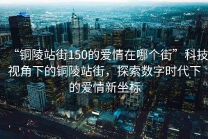 “銅陵站街150的愛(ài)情在哪個(gè)街”科技視角下的銅陵站街，探索數(shù)字時(shí)代下的愛(ài)情新坐標(biāo)