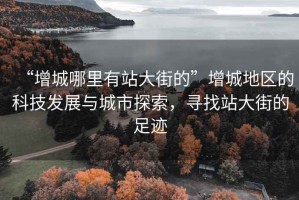 “增城哪里有站大街的”增城地區(qū)的科技發(fā)展與城市探索，尋找站大街的足跡