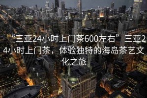 “三亞24小時(shí)上門茶600左右”三亞24小時(shí)上門茶，體驗(yàn)獨(dú)特的海島茶藝文化之旅
