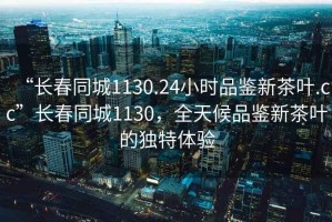“長(zhǎng)春同城1130.24小時(shí)品鑒新茶葉.cc”長(zhǎng)春同城1130，全天候品鑒新茶葉的獨(dú)特體驗(yàn)