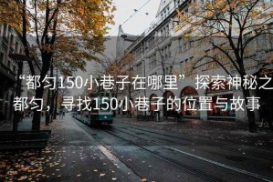 “都勻150小巷子在哪里”探索神秘之都勻，尋找150小巷子的位置與故事