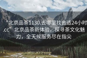 “北京品茶1130.去哪里找合適24小時(shí).cc”北京品茶新體驗(yàn)，探尋茶文化魅力，全天候服務(wù)盡在指尖