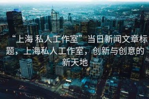 “上海 私人工作室”當日新聞文章標題，上海私人工作室，創(chuàng)新與創(chuàng)意的新天地