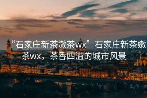 “石家莊新茶嫩茶wx”石家莊新茶嫩茶wx，茶香四溢的城市風景