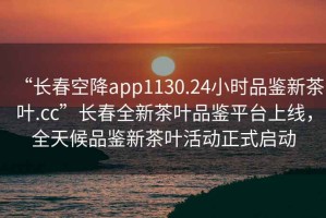 “長(zhǎng)春空降app1130.24小時(shí)品鑒新茶葉.cc”長(zhǎng)春全新茶葉品鑒平臺(tái)上線，全天候品鑒新茶葉活動(dòng)正式啟動(dòng)