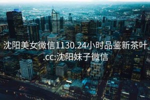 沈陽(yáng)美女微信1130.24小時(shí)品鑒新茶葉.cc:沈陽(yáng)妹子微信
