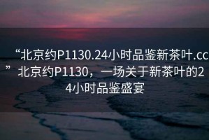 “北京約P1130.24小時品鑒新茶葉.cc”北京約P1130，一場關(guān)于新茶葉的24小時品鑒盛宴