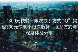 “300元快餐不限次聯(lián)系方式QQ”揭秘300元快餐不限次服務(wù)，聯(lián)系方式與深度體驗(yàn)分享