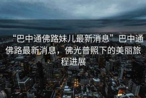 “巴中通佛路妹兒最新消息”巴中通佛路最新消息，佛光普照下的美麗旅程進(jìn)展