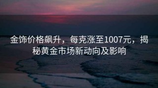 金飾價(jià)格飆升，每克漲至1007元，揭秘黃金市場(chǎng)新動(dòng)向及影響
