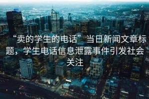 “賣的學(xué)生的電話”當(dāng)日新聞文章標(biāo)題，學(xué)生電話信息泄露事件引發(fā)社會關(guān)注