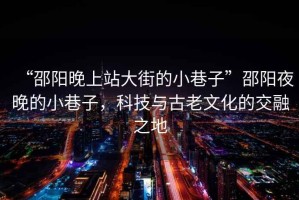 “邵陽晚上站大街的小巷子”邵陽夜晚的小巷子，科技與古老文化的交融之地
