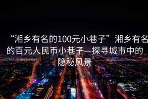 “湘鄉(xiāng)有名的100元小巷子”湘鄉(xiāng)有名的百元人民幣小巷子—探尋城市中的隱秘風(fēng)景