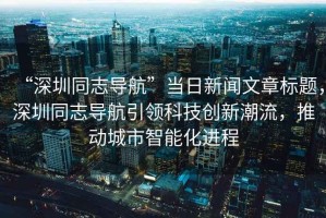 “深圳同志導(dǎo)航”當(dāng)日新聞文章標(biāo)題，深圳同志導(dǎo)航引領(lǐng)科技創(chuàng)新潮流，推動(dòng)城市智能化進(jìn)程