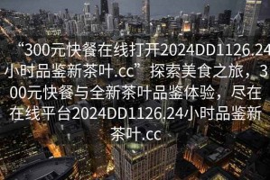 “300元快餐在線打開(kāi)2024DD1126.24小時(shí)品鑒新茶葉.cc”探索美食之旅，300元快餐與全新茶葉品鑒體驗(yàn)，盡在在線平臺(tái)2024DD1126.24小時(shí)品鑒新茶葉.cc