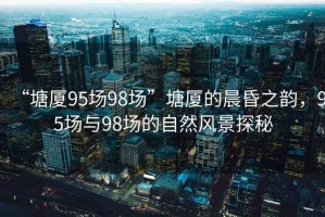 “塘廈95場(chǎng)98場(chǎng)”塘廈的晨昏之韻，95場(chǎng)與98場(chǎng)的自然風(fēng)景探秘