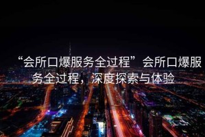 “會(huì)所口爆服務(wù)全過程”會(huì)所口爆服務(wù)全過程，深度探索與體驗(yàn)