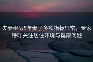 夫妻租房5年妻子多項指標(biāo)異常，專家呼吁關(guān)注居住環(huán)境與健康問題