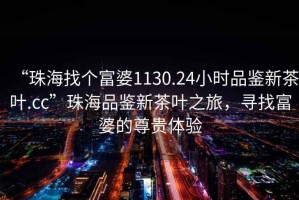 “珠海找個富婆1130.24小時品鑒新茶葉.cc”珠海品鑒新茶葉之旅，尋找富婆的尊貴體驗