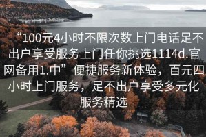 “100元4小時不限次數(shù)上門電話足不出戶享受服務(wù)上門任你挑選1114d.官網(wǎng)備用1.中”便捷服務(wù)新體驗，百元四小時上門服務(wù)，足不出戶享受多元化服務(wù)精選