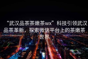 “武漢品茶茶嫩茶wx”科技引領(lǐng)武漢品茶革新，探索微信平臺上的茶嫩茶世界