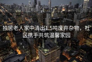 獨(dú)居老人家中清出1.5噸廢棄雜物，社區(qū)攜手共筑溫馨家園