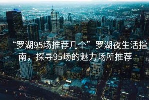 “羅湖95場推薦幾個”羅湖夜生活指南，探尋95場的魅力場所推薦