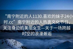 “南寧附近的人1130.喜歡的妹子24小時(shí).cc”南寧附近的人熱衷文化節(jié)日，關(guān)注身邊的美麗女生—關(guān)于一場(chǎng)跨越時(shí)空的浪漫邂逅