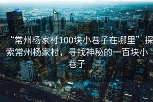 “常州楊家村100塊小巷子在哪里”探索常州楊家村，尋找神秘的一百塊小巷子