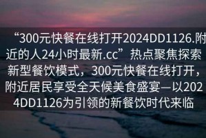 “300元快餐在線打開2024DD1126.附近的人24小時最新.cc”熱點(diǎn)聚焦探索新型餐飲模式，300元快餐在線打開，附近居民享受全天候美食盛宴—以2024DD1126為引領(lǐng)的新餐飲時代來臨