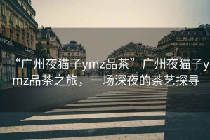 “廣州夜貓子ymz品茶”廣州夜貓子ymz品茶之旅，一場深夜的茶藝探尋