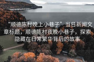 “順德陳村晚上小巷子”當(dāng)日新聞文章標(biāo)題，順德陳村夜晚小巷子，探索隱藏在日常繁華背后的故事