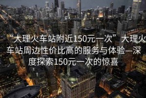 “大理火車(chē)站附近150元一次”大理火車(chē)站周邊性?xún)r(jià)比高的服務(wù)與體驗(yàn)—深度探索150元一次的驚喜