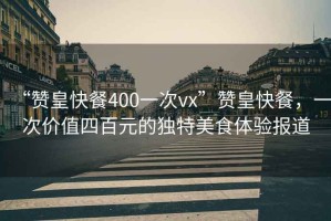 “贊皇快餐400一次vx”贊皇快餐，一次價值四百元的獨特美食體驗報道