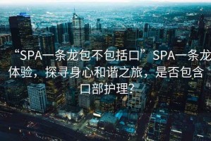 “SPA一條龍包不包括口”SPA一條龍?bào)w驗(yàn)，探尋身心和諧之旅，是否包含口部護(hù)理？
