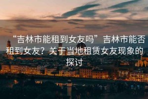“吉林市能租到女友嗎”吉林市能否租到女友？關(guān)于當(dāng)?shù)刈赓U女友現(xiàn)象的探討