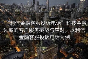 “利信金融客服投訴電話”科技金融領域的客戶服務挑戰(zhàn)與應對，以利信金融客服投訴電話為例