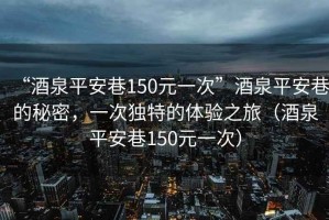 “酒泉平安巷150元一次”酒泉平安巷的秘密，一次獨(dú)特的體驗(yàn)之旅（酒泉平安巷150元一次）