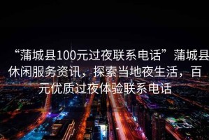 “蒲城縣100元過夜聯(lián)系電話”蒲城縣休閑服務(wù)資訊，探索當(dāng)?shù)匾股?，百元?yōu)質(zhì)過夜體驗聯(lián)系電話