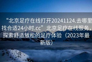 “北京足療在線打開20241124.去哪里找合適24小時.cc”北京足療在線服務(wù)，探索舒適放松的足療體驗（2023年最新版）