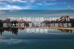 “銀川大悅城小姑娘一小時(shí)多少錢(qián)”銀川大悅城，繁華中的小姑娘與城市的風(fēng)景畫(huà)卷