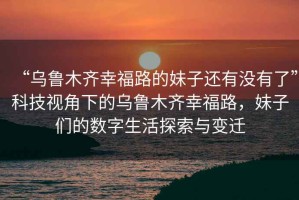 “烏魯木齊幸福路的妹子還有沒有了”科技視角下的烏魯木齊幸福路，妹子們的數(shù)字生活探索與變遷