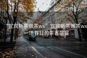“宜賓新茶嫩茶wx”宜賓新茶嫩茶wx，一場春日的茶香盛宴