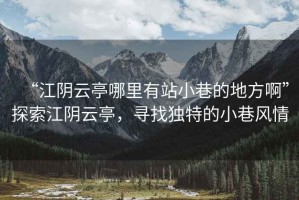 “江陰云亭哪里有站小巷的地方啊”探索江陰云亭，尋找獨特的小巷風情