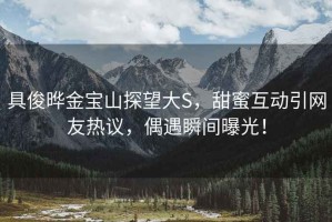 具俊曄金寶山探望大S，甜蜜互動(dòng)引網(wǎng)友熱議，偶遇瞬間曝光！