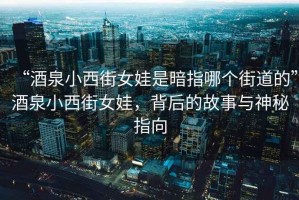 “酒泉小西街女娃是暗指哪個街道的”酒泉小西街女娃，背后的故事與神秘指向