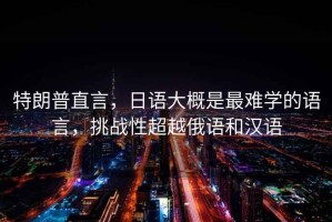 特朗普直言，日語(yǔ)大概是最難學(xué)的語(yǔ)言，挑戰(zhàn)性超越俄語(yǔ)和漢語(yǔ)