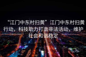 “江門中東村掃黃”江門中東村掃黃行動，科技助力打擊非法活動，維護社會和諧穩(wěn)定