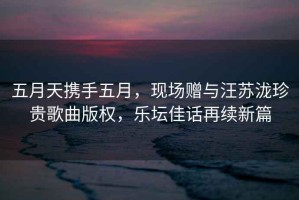 五月天攜手五月，現(xiàn)場(chǎng)贈(zèng)與汪蘇瀧珍貴歌曲版權(quán)，樂(lè)壇佳話再續(xù)新篇